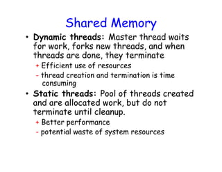 Shared Memory
• Dynamic threads: Master thread waits
for work, forks new threads, and when
threads are done, they terminate
+ Efficient use of resources
- thread creation and termination is time
consuming
• Static threads: Pool of threads created
and are allocated work, but do not
terminate until cleanup.
+ Better performance
- potential waste of system resources
 
