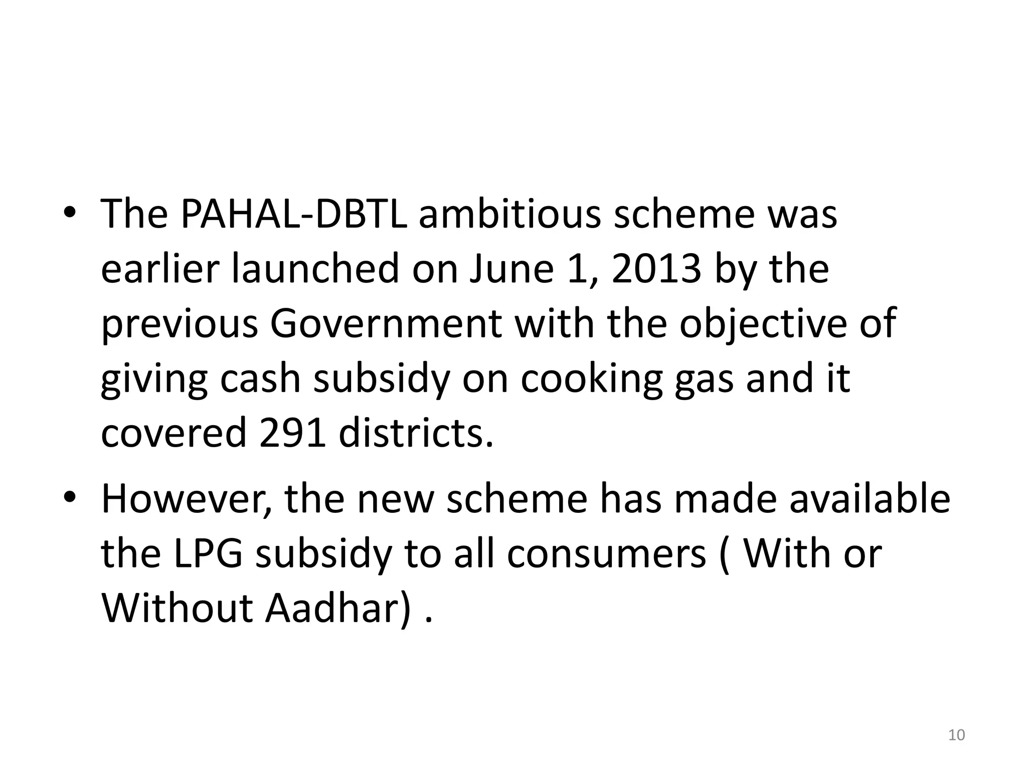• The PAHAL-DBTL ambitious scheme was
earlier launched on June 1, 2013 by the
previous Government with the objective of
giving cash subsidy on cooking gas and it
covered 291 districts.
• However, the new scheme has made available
the LPG subsidy to all consumers ( With or
Without Aadhar) .
10
 