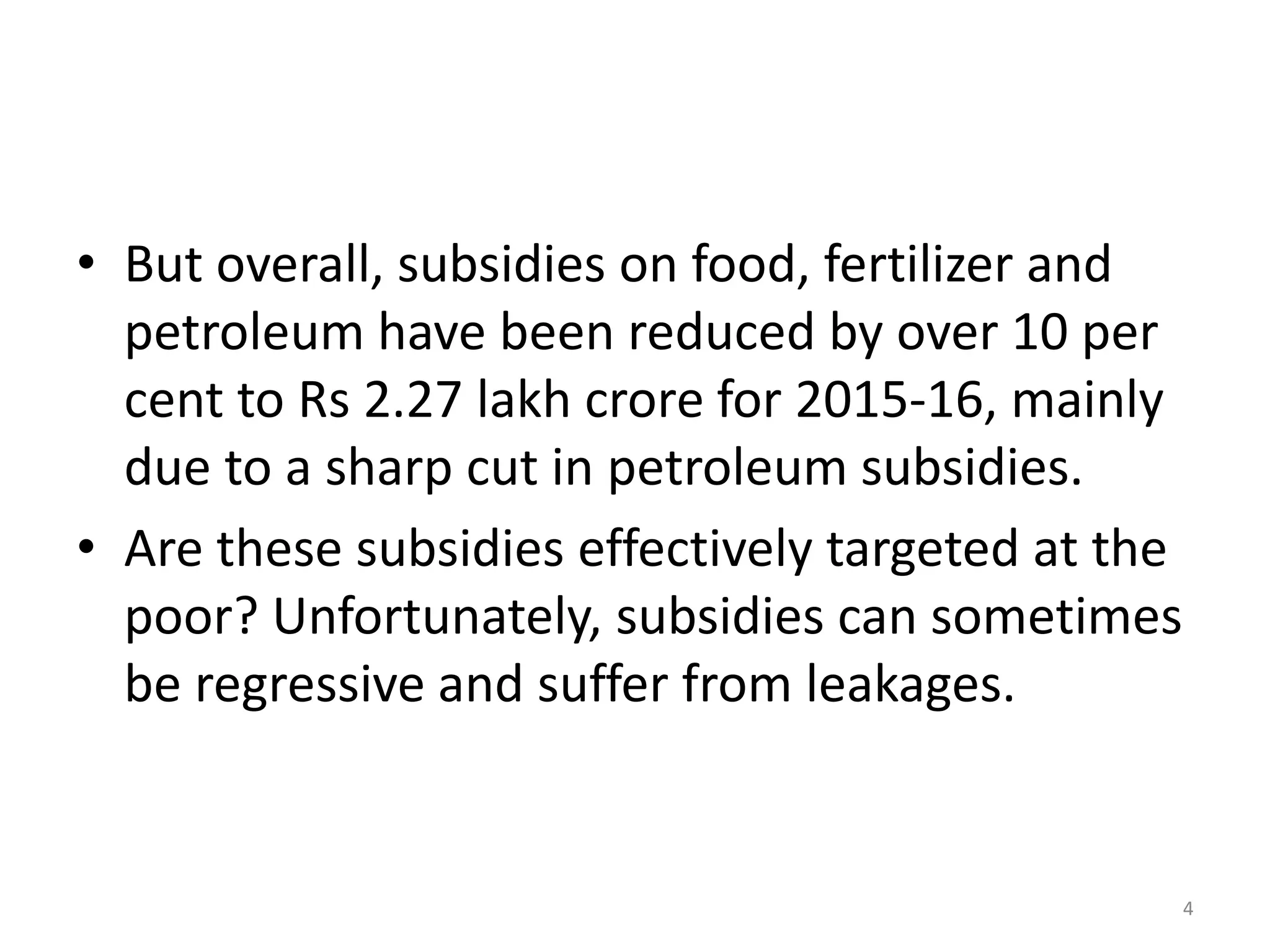 • But overall, subsidies on food, fertilizer and
petroleum have been reduced by over 10 per
cent to Rs 2.27 lakh crore for 2015-16, mainly
due to a sharp cut in petroleum subsidies.
• Are these subsidies effectively targeted at the
poor? Unfortunately, subsidies can sometimes
be regressive and suffer from leakages.
4
 
