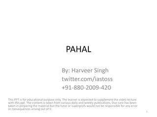 PAHAL
By: Harveer Singh
twitter.com/iastoss
+91-880-2009-420
This PPT is for educational purpose only. The learner is expected to supplement the video lecture
with this ppt. The content is taken from various daily and weekly publications. Due care has been
taken in preparing the material but the tutor or superprofs would not be responsible for any error
or consequences arising out of it.
1
 