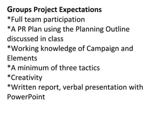 Groups Project Expectations
*Full team participation
*A PR Plan using the Planning Outline
discussed in class
*Working knowledge of Campaign and
Elements
*A minimum of three tactics
*Creativity
*Written report, verbal presentation with
PowerPoint
 
