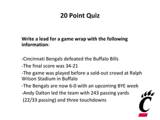 20 Point Quiz
Write a lead for a game wrap with the following
information:
-Cincinnati Bengals defeated the Buffalo Bills
-The final score was 34-21
-The game was played before a sold-out crowd at Ralph
Wilson Stadium in Buffalo
-The Bengals are now 6-0 with an upcoming BYE week
-Andy Dalton led the team with 243 passing yards
(22/33 passing) and three touchdowns
 