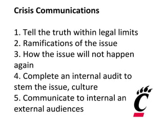 Crisis Communications
1. Tell the truth within legal limits
2. Ramifications of the issue
3. How the issue will not happen
again
4. Complete an internal audit to
stem the issue, culture
5. Communicate to internal and
external audiences
 
