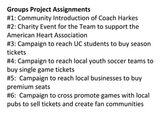 Groups Project Assignments
#1: Community Introduction of Coach Harkes
#2: Charity Event for the Team to support the
American Heart Association
#3: Campaign to reach UC students to buy season
tickets
#4: Campaign to reach local youth soccer teams to
buy single game tickets
#5: Campaign to reach local businesses to buy
premium seats
#6: Campaign to cross promote games with local
pubs to sell tickets and create fan communities
 