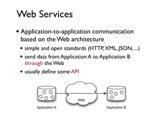 Web Services
• Application-to-application communication
 based on the Web architecture
 • simple and open standards (HTTP, XML, JSON, ...)
 • send data from Application A to Application B
     through the Web
 •   usually deﬁne some API



                          Web

         Application A               Application B
 
