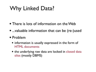 Why Linked Data?

• There is lots of information on the Web
• ...valuable information that can be (re-)used
• Problem
 • information is usually expressed in the form of
     HTML documents
 •   the underlying raw data are locked in closed data
     silos (mostly DBMS)
 