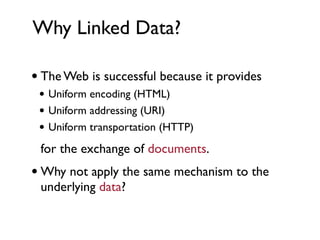 Why Linked Data?

• The Web is successful because it provides
 • Uniform encoding (HTML)
 • Uniform addressing (URI)
 • Uniform transportation (HTTP)
 for the exchange of documents.
• Why not apply the same mechanism to the
 underlying data?
 