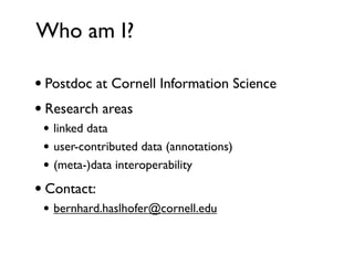 Who am I?

• Postdoc at Cornell Information Science
• Research areas
 • linked data
 • user-contributed data (annotations)
 • (meta-)data interoperability
• Contact:
 • bernhard.haslhofer@cornell.edu
 