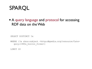 SPARQL

 • A query language and protocol for accessing
7.2.2.7   SPARQL - RDF Query Language
    RDF data on the Web
    A query language and protocol for accessing RDF data on the Web


   SELECT DISTINCT ?x

   WHERE {?x skos:subject <http:dbpedia.org/resource/Cate-
      gory:1980s_horror_films>}

   LIMIT 10
 