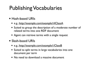 Publishing Vocabularies
• Hash-based URIs
 •   e.g., http://example.com/example1#ClassA
 •   Suited to group the description of a moderate number of
     related terms into one RDF document
 •   Agent can retrieve terms with a single request

• Slash-based URIs
 •   e.g., http://example.com/example1/ClassB
 •   Suited to split terms in large vocabularies into one
     document per term
 •   No need to download a massive document
 