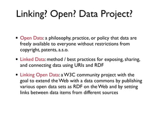 Linking? Open? Data Project?

• Open Data: a philosophy, practice, or policy that data are
  freely available to everyone without restrictions from
  copyright, patents, a.s.o.

• Linked Data: method / best practices for exposing, sharing,
  and connecting data using URIs and RDF

• Linking Open Data: a W3C community project with the
  goal to extend the Web with a data commons by publishing
  various open data sets as RDF on the Web and by setting
  links between data items from different sources
 