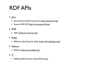 RDF APIs
•   Java
    •   Jena Semantic Web Framework (http://openjena.org/)
    •   Sesame RDF API (http://www.openrdf.org/)

•   PHP
    •   ARC (http://arc.semsol.org/)

•   Ruby
    •   RDF.rb: Linked Data for Ruby (http://rdf.rubyforge.org/)

•   Python
    •   RDFLib (http://www.rdﬂib.net/)

•   C
    •   Redland RDF Libraries (http://librdf.org/)
 