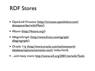 RDF Stores

• OpenLink Virtuoso (http://virtuoso.openlinksw.com/
  dataspace/dav/wiki/Main/)
• 4Store (http://4store.org/)
• AllegroGraph (http://www.franz.com/agraph/
  allegrograph/)
• Oracle 11g (http://www.oracle.com/technetwork/
  database/options/semantic-tech/ index.html)
• ...and many more: http://www.w3.org/2001/sw/wiki/Tools
 