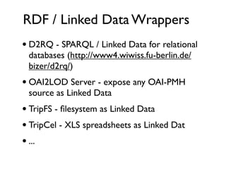 RDF / Linked Data Wrappers
• D2RQ - SPARQL / Linked Data for relational
 databases (http://www4.wiwiss.fu-berlin.de/
 bizer/d2rq/)
• OAI2LOD Server - expose any OAI-PMH
 source as Linked Data
• TripFS - ﬁlesystem as Linked Data
• TripCel - XLS spreadsheets as Linked Dat
• ...
 