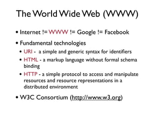 The World Wide Web (WWW)
• Internet != WWW != Google != Facebook
• Fundamental technologies
 • URI - a simple and generic syntax for identiﬁers
 • HTML - a markup language without formal schema
     binding
 •   HTTP - a simple protocol to access and manipulate
     resources and resource representations in a
     distributed environment

• W3C Consortium (http://www.w3.org)
 