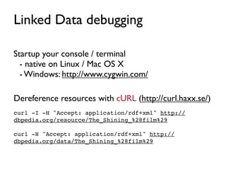 Linked Data debugging

Startup your console / terminal
  - native on Linux / Mac OS X
  - Windows: http://www.cygwin.com/

Dereference resources with cURL (http://curl.haxx.se/)
curl -I -H "Accept: application/rdf+xml" http://
dbpedia.org/resource/The_Shining_%28film%29

curl -H "Accept: application/rdf+xml" http://
dbpedia.org/data/The_Shining_%28film%29
 