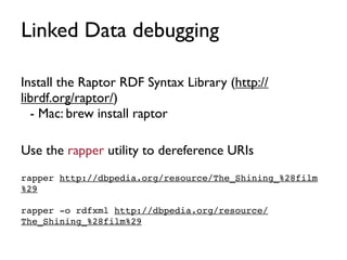 Linked Data debugging

Install the Raptor RDF Syntax Library (http://
librdf.org/raptor/)
  - Mac: brew install raptor

Use the rapper utility to dereference URIs
rapper http://dbpedia.org/resource/The_Shining_%28film
%29

rapper -o rdfxml http://dbpedia.org/resource/
The_Shining_%28film%29
 