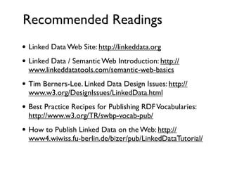 Recommended Readings
• Linked Data Web Site: http://linkeddata.org
• Linked Data / Semantic Web Introduction: http://
  www.linkeddatatools.com/semantic-web-basics
• Tim Berners-Lee. Linked Data Design Issues: http://
  www.w3.org/DesignIssues/LinkedData.html
• Best Practice Recipes for Publishing RDF Vocabularies:
  http://www.w3.org/TR/swbp-vocab-pub/
• How to Publish Linked Data on the Web: http://
  www4.wiwiss.fu-berlin.de/bizer/pub/LinkedDataTutorial/
 