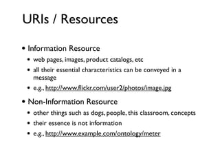 URIs / Resources

• Information Resource
 •   web pages, images, product catalogs, etc
 •   all their essential characteristics can be conveyed in a
     message
 •   e.g., http://www.ﬂickr.com/user2/photos/image.jpg

• Non-Information Resource
 •   other things such as dogs, people, this classroom, concepts
 •   their essence is not information
 •   e.g., http://www.example.com/ontology/meter
 