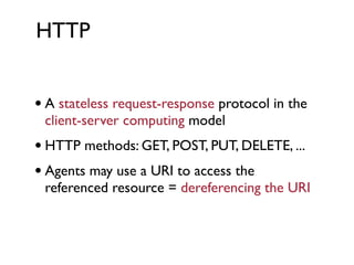 HTTP


• A stateless request-response protocol in the
 client-server computing model
• HTTP methods: GET, POST, PUT, DELETE, ...
• Agents may use a URI to access the
 referenced resource = dereferencing the URI
 