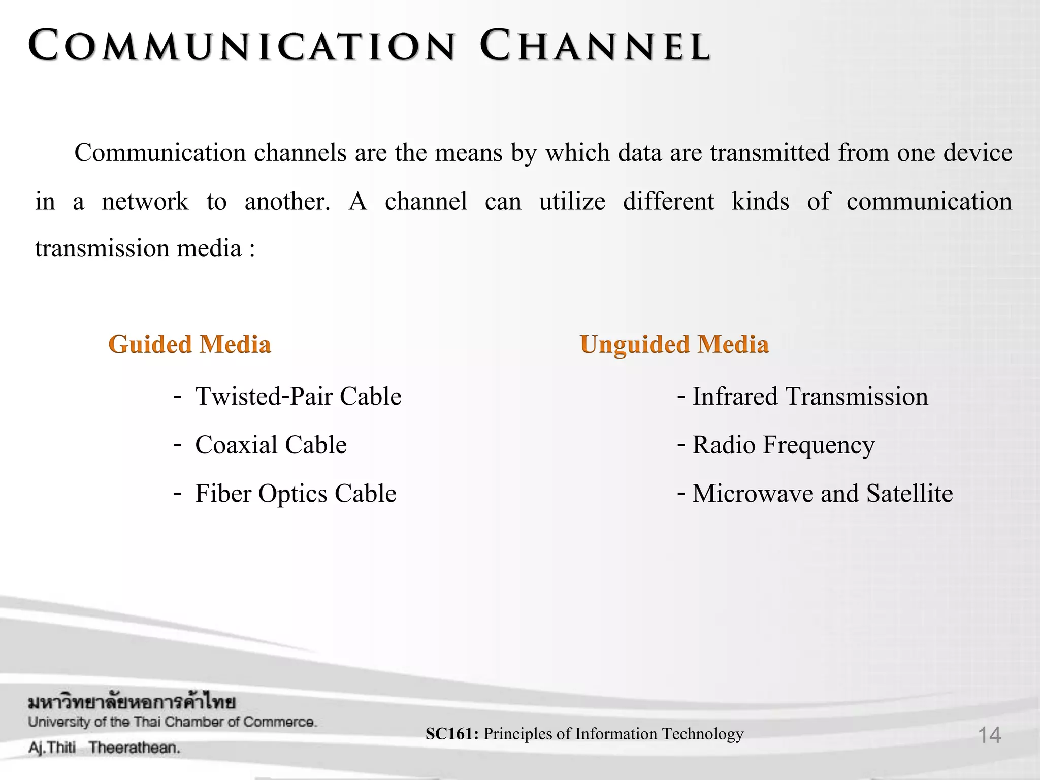14SC161: Principlesof Information Technology
Communication channels are the means by which data are transmitted from one device
in a network to another. A channel can utilize different kinds of communication
transmission media :
- Twisted-Pair Cable
- Coaxial Cable
- Fiber Optics Cable
- Infrared Transmission
- Radio Frequency
- Microwave and Satellite
 