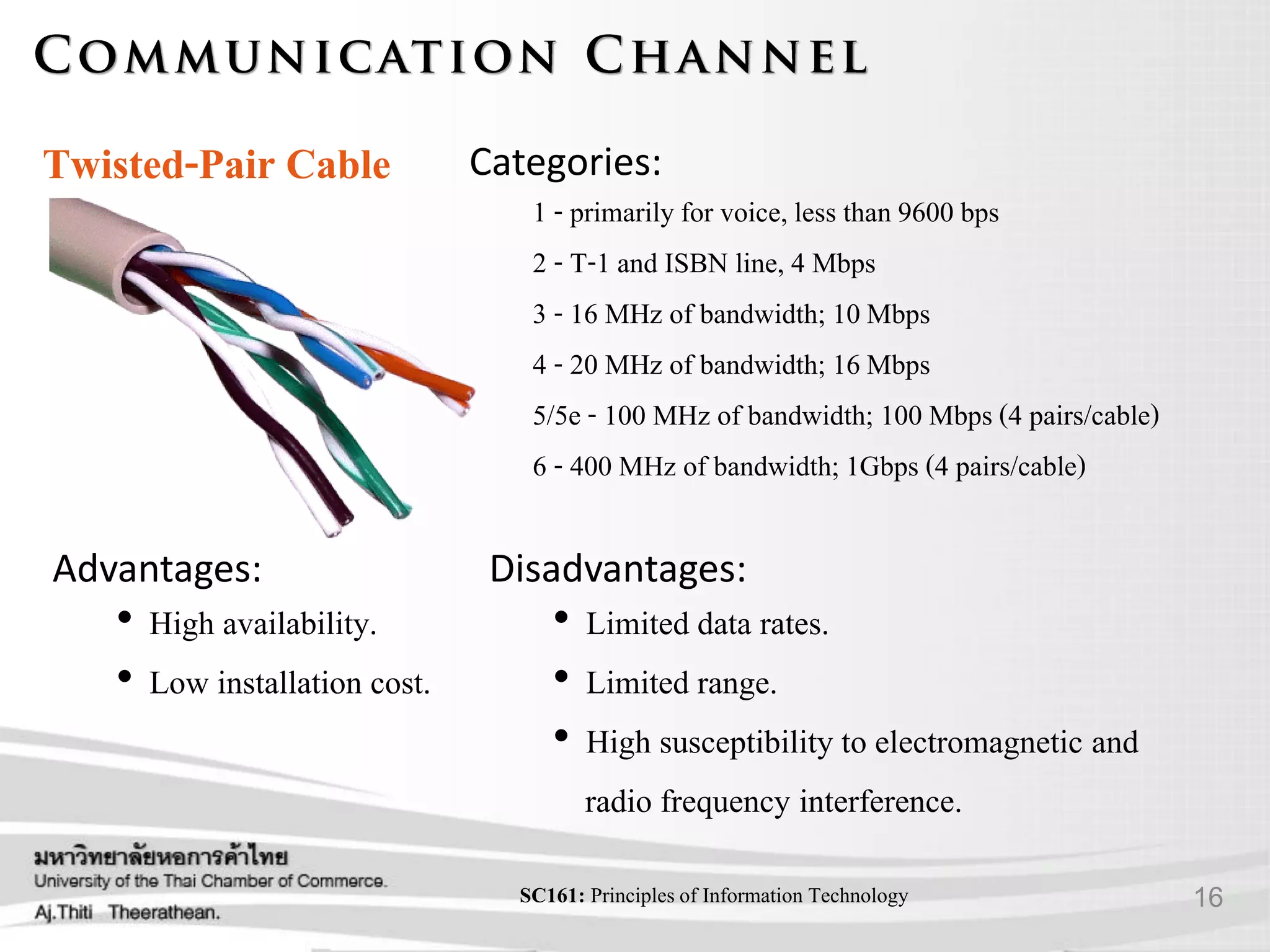 16SC161: Principlesof Information Technology
Advantages:
• High availability.
• Low installation cost.
Disadvantages:
• Limited data rates.
• Limited range.
• High susceptibility to electromagnetic and
radio frequency interference.
Twisted-Pair Cable Categories:
1 - primarily for voice, less than 9600 bps
2 - T-1 and ISBN line, 4 Mbps
3 - 16 MHz of bandwidth; 10Mbps
4 - 20 MHz of bandwidth; 16Mbps
5/5e - 100 MHz of bandwidth; 100 Mbps (4 pairs/cable)
6 - 400 MHz of bandwidth; 1Gbps (4 pairs/cable)
 