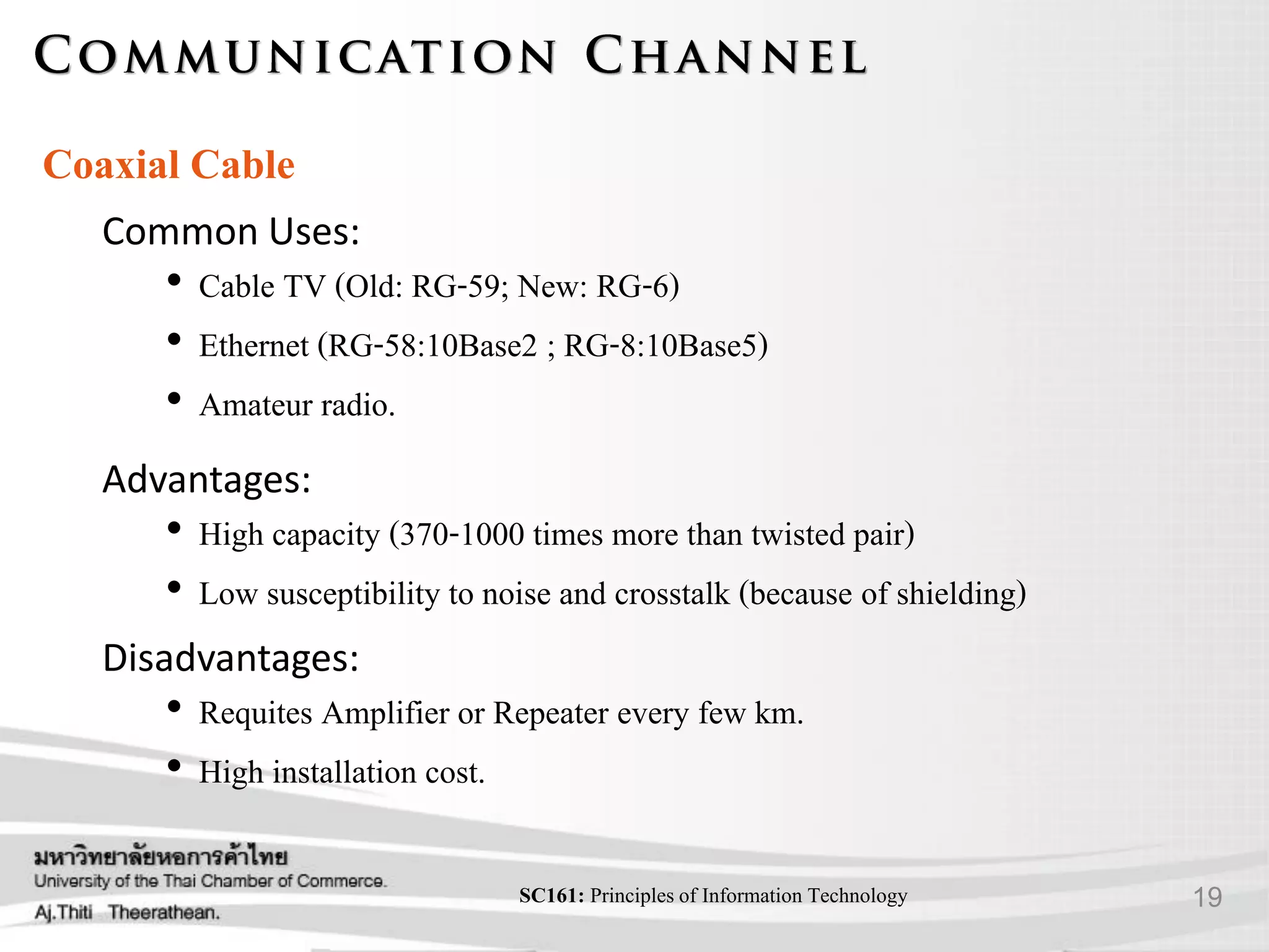 19SC161: Principlesof Information Technology
Coaxial Cable
Advantages:
• High capacity (370-1000 times more than twisted pair)
• Low susceptibility to noise and crosstalk (because of shielding)
Disadvantages:
• Requites Amplifier or Repeater every few km.
• High installation cost.
Common Uses:
• Cable TV (Old: RG-59; New: RG-6)
• Ethernet (RG-58:10Base2 ; RG-8:10Base5)
• Amateur radio.
 