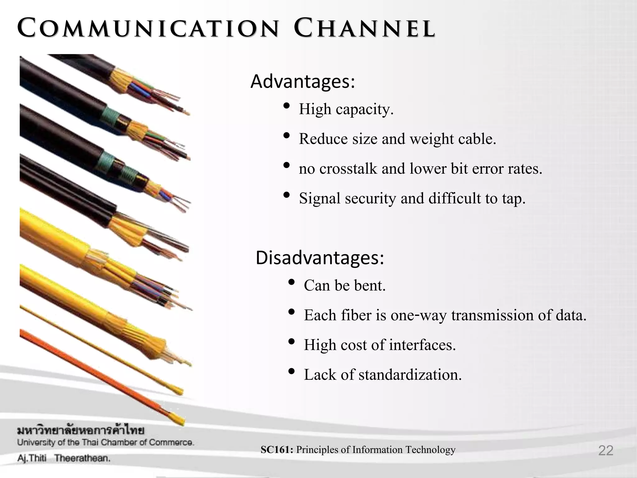 22SC161: Principlesof Information Technology
Advantages:
• High capacity.
• Reduce size and weight cable.
• no crosstalk and lower bit error rates.
• Signal security and difficult to tap.
Disadvantages:
• Can be bent.
• Each fiber is one-way transmission of data.
• High cost of interfaces.
• Lack of standardization.
 