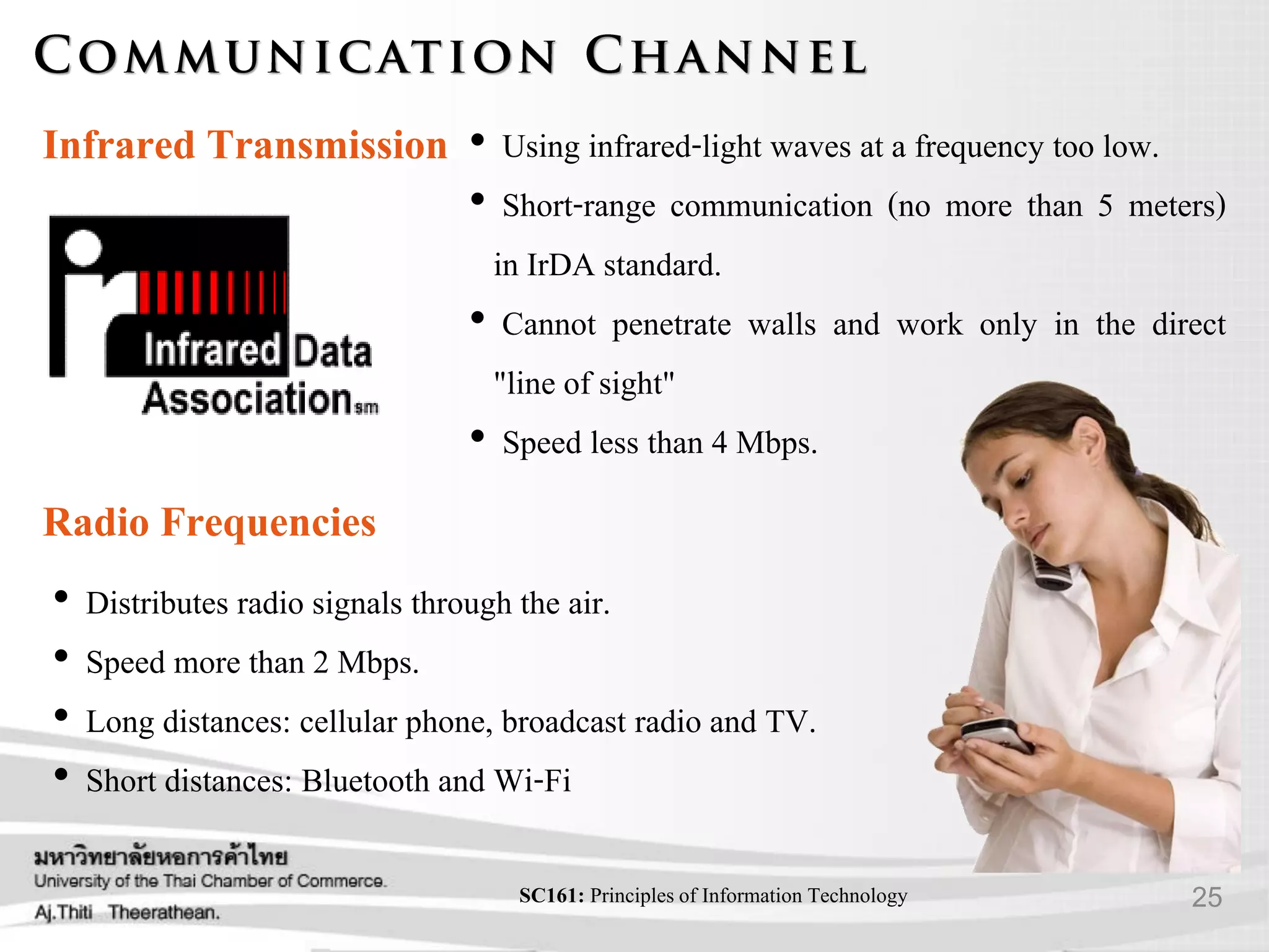 25SC161: Principlesof Information Technology
Infrared Transmission • Using infrared-light waves at a frequency too low.
• Short-range communication (no more than 5 meters)
in IrDA standard.
• Cannot penetrate walls and work only in the direct
"line of sight"
• Speed less than 4 Mbps.
Radio Frequencies
• Distributes radio signals through the air.
• Speed more than 2 Mbps.
• Long distances: cellular phone, broadcast radio and TV.
• Short distances: Bluetooth and Wi-Fi
 