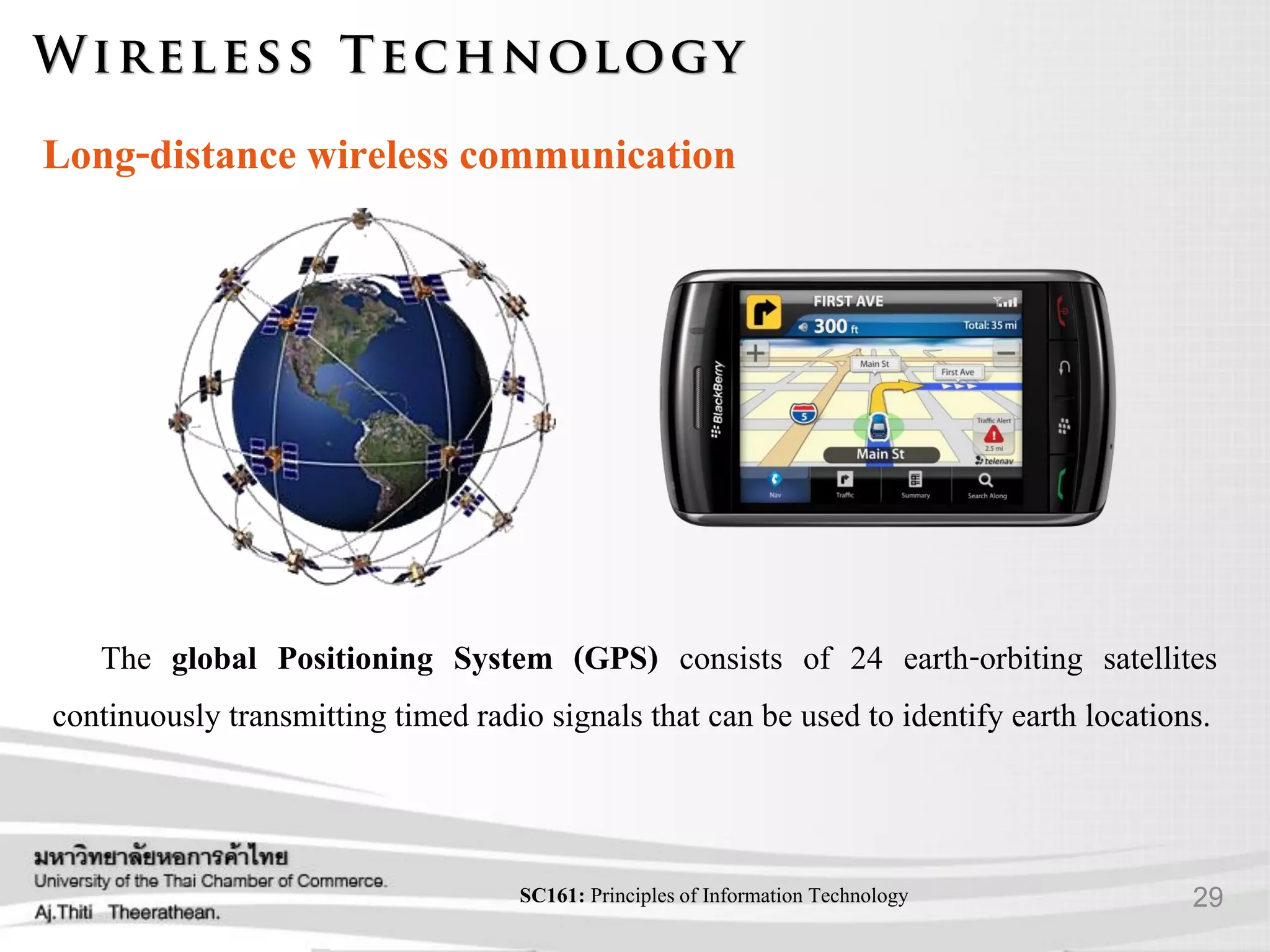 29SC161: Principlesof Information Technology
Long-distance wireless communication
The global Positioning System (GPS) consists of 24 earth-orbiting satellites
continuously transmitting timed radio signals that can be used to identify earth locations.
 