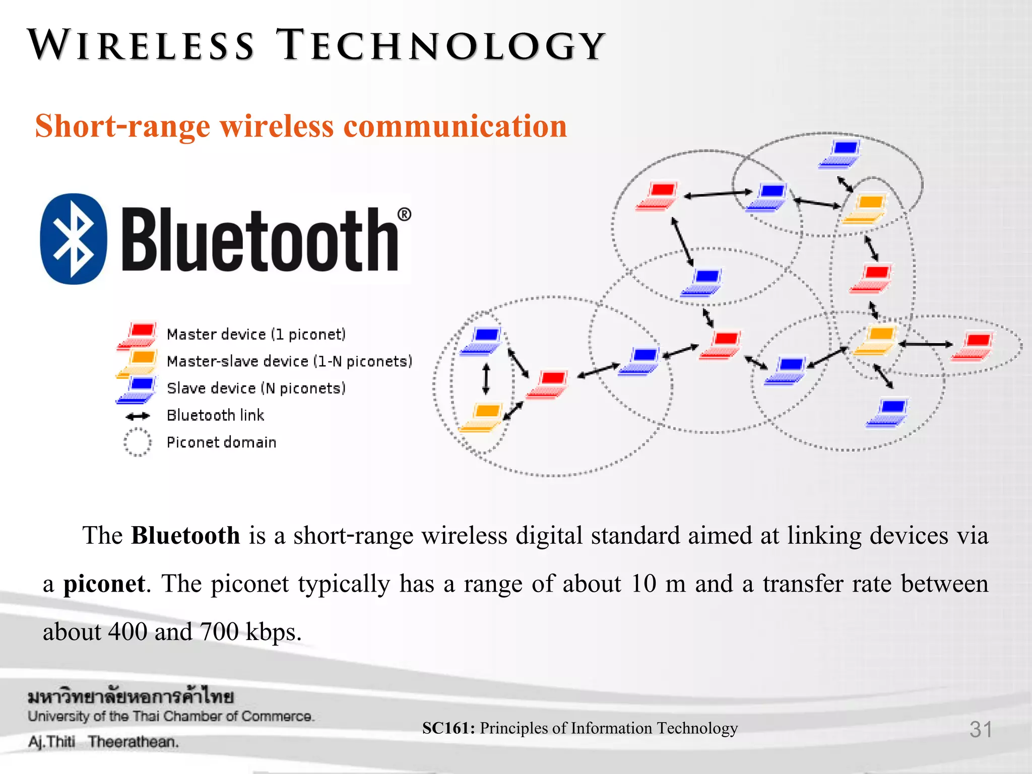 31SC161: Principlesof Information Technology
Short-range wireless communication
The Bluetooth is a short-range wireless digital standard aimed at linking devices via
a piconet. The piconet typically has a range of about 10 m and a transfer rate between
about 400 and 700 kbps.
 