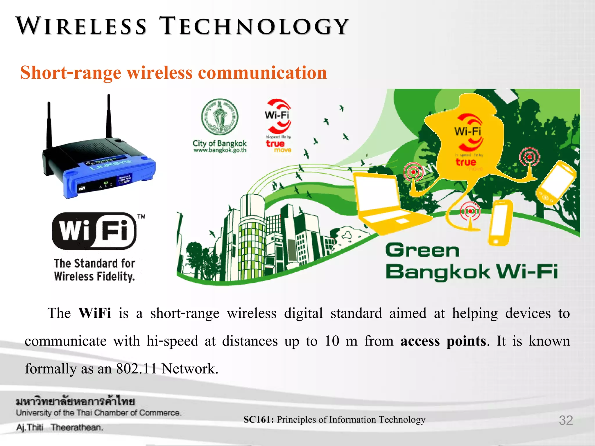 32SC161: Principlesof Information Technology
Short-range wireless communication
The WiFi is a short-range wireless digital standard aimed at helping devices to
communicate with hi-speed at distances up to 10 m from access points. It is known
formally as an 802.11 Network.
 