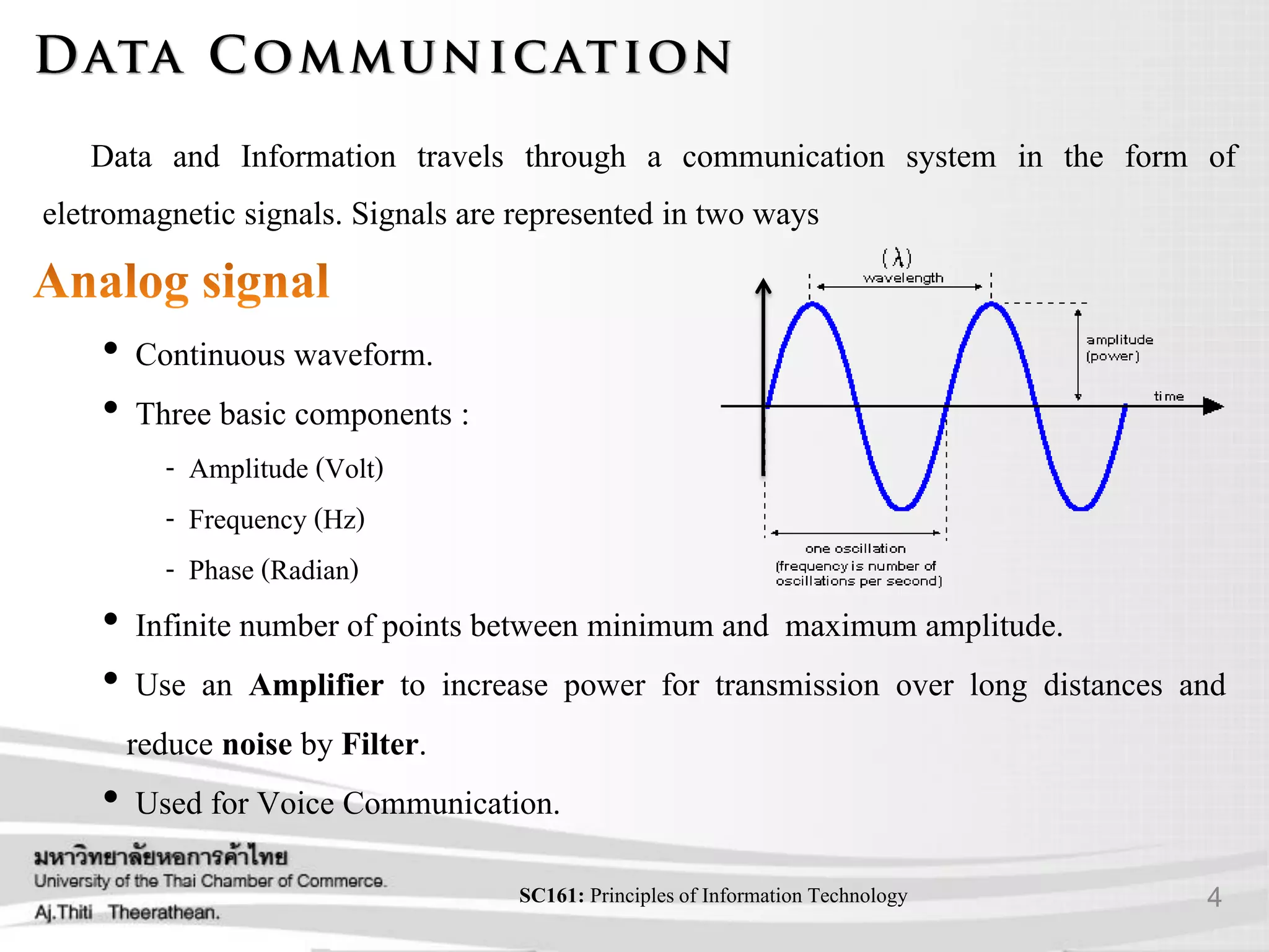 4SC161: Principlesof Information Technology
Data and Information travels through a communication system in the form of
eletromagnetic signals. Signals are represented in two ways
• Continuous waveform.
• Three basic components :
- Amplitude (Volt)
- Frequency (Hz)
- Phase (Radian)
• Infinite number of points between minimum and maximum amplitude.
• Use an Amplifier to increase power for transmission over long distances and
reduce noise by Filter.
• Used for Voice Communication.
 