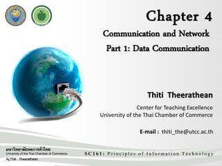 Chapter 4
SC161: Principles of Information Technology
Communication and Network
Part 1: Data Communication
Thiti Theerathean
Center for Teaching Excellence
University of the Thai Chamber of Commerce
E-mail : thiti_the@utcc.ac.th
 