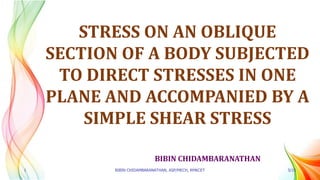 BIBIN CHIDAMBARANATHAN
STRESS ON AN OBLIQUE
SECTION OF A BODY SUBJECTED
TO DIRECT STRESSES IN ONE
PLANE AND ACCOMPANIED BY A
SIMPLE SHEAR STRESS
1 BIBIN CHIDAMBARANATHAN, ASP/MECH, RMKCET 5/15
 