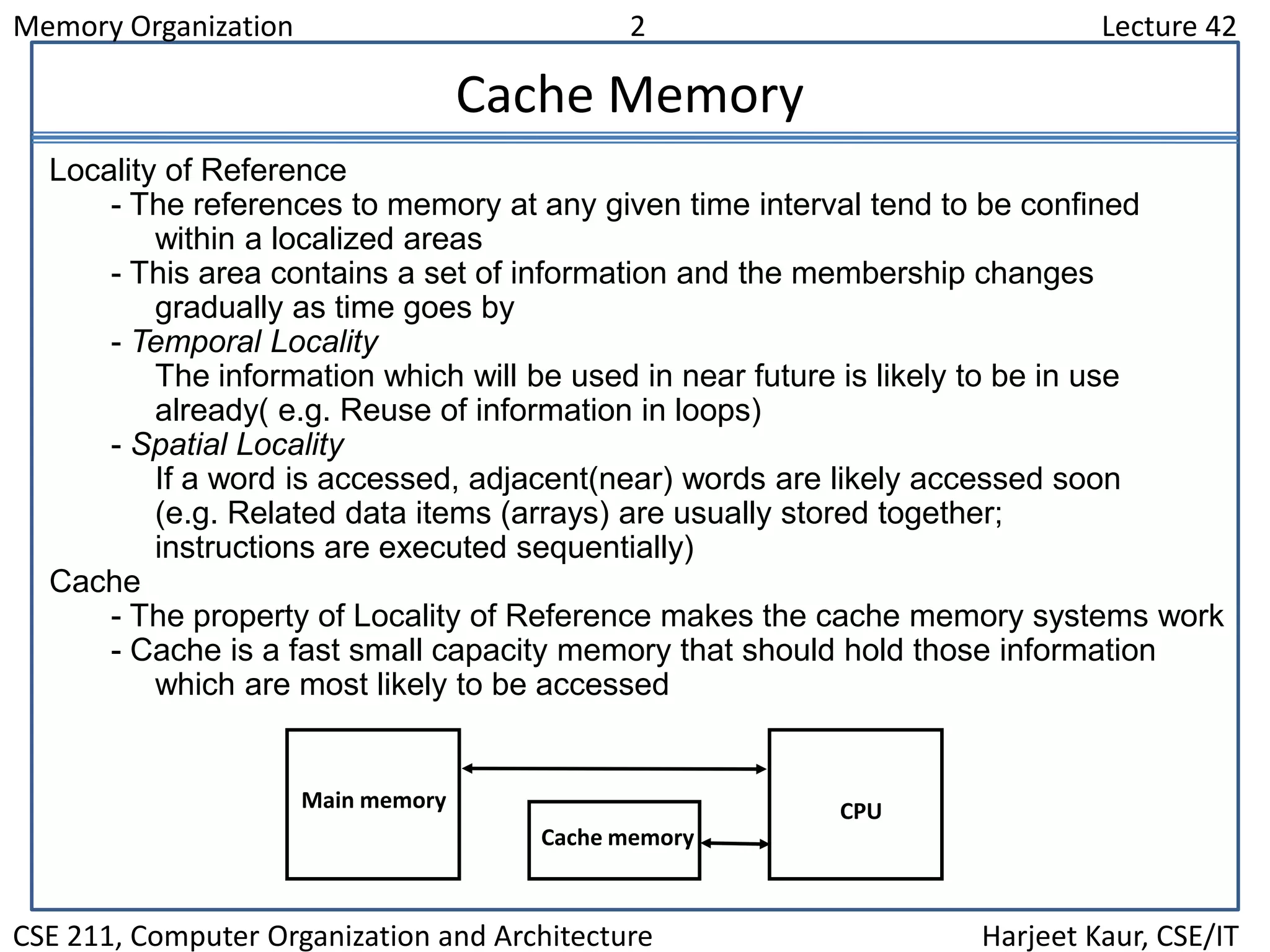 Memory Organization 2 Lecture 42
CSE 211, Computer Organization and Architecture Harjeet Kaur, CSE/IT
Cache Memory
Locality of Reference
- The references to memory at any given time interval tend to be confined
within a localized areas
- This area contains a set of information and the membership changes
gradually as time goes by
- Temporal Locality
The information which will be used in near future is likely to be in use
already( e.g. Reuse of information in loops)
- Spatial Locality
If a word is accessed, adjacent(near) words are likely accessed soon
(e.g. Related data items (arrays) are usually stored together;
instructions are executed sequentially)
Cache
- The property of Locality of Reference makes the cache memory systems work
- Cache is a fast small capacity memory that should hold those information
which are most likely to be accessed
Main memory
Cache memory
CPU
 