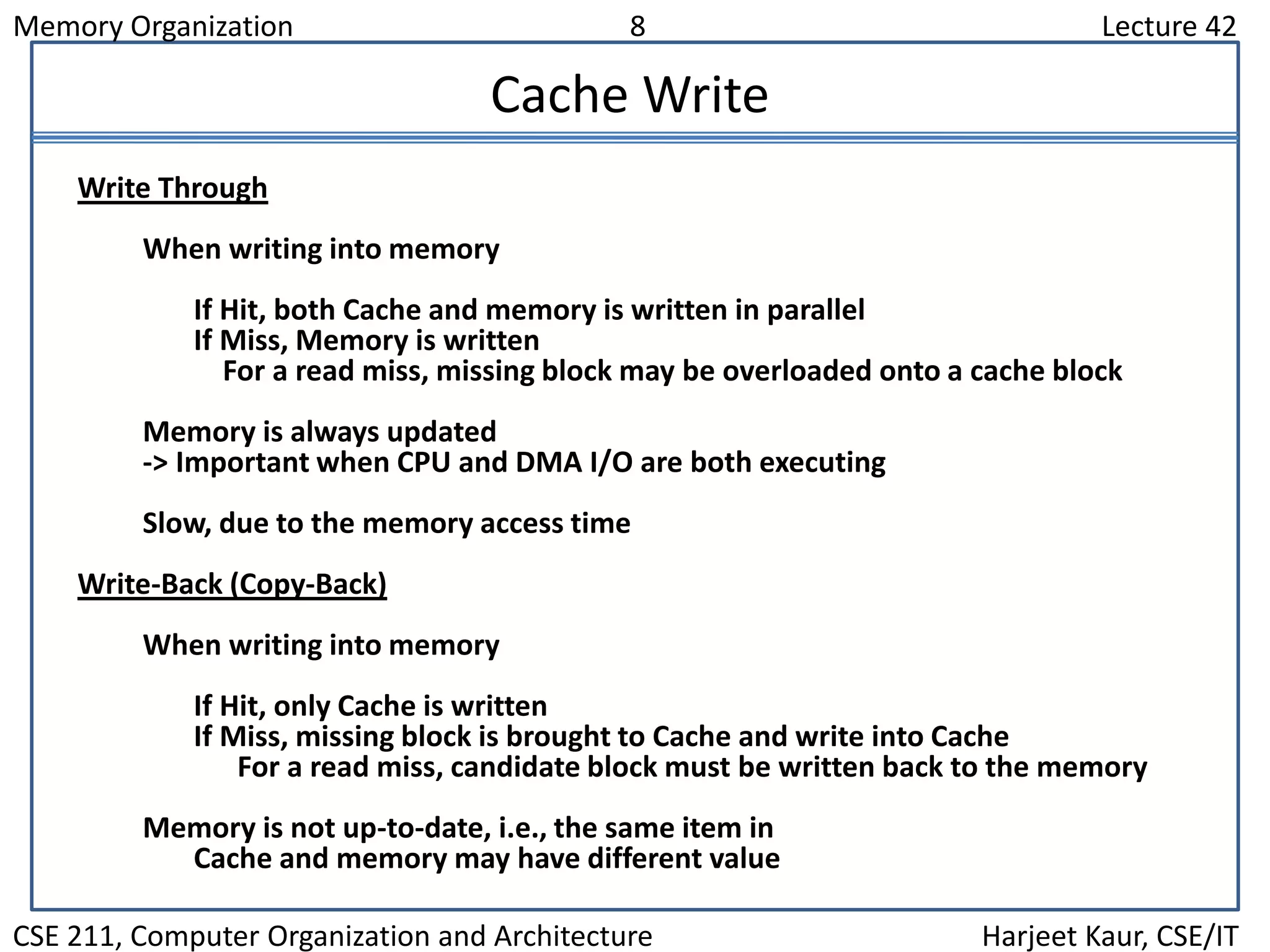 Memory Organization 8 Lecture 42
CSE 211, Computer Organization and Architecture Harjeet Kaur, CSE/IT
Cache Write
Write Through
When writing into memory
If Hit, both Cache and memory is written in parallel
If Miss, Memory is written
For a read miss, missing block may be overloaded onto a cache block
Memory is always updated
-> Important when CPU and DMA I/O are both executing
Slow, due to the memory access time
Write-Back (Copy-Back)
When writing into memory
If Hit, only Cache is written
If Miss, missing block is brought to Cache and write into Cache
For a read miss, candidate block must be written back to the memory
Memory is not up-to-date, i.e., the same item in
Cache and memory may have different value
 