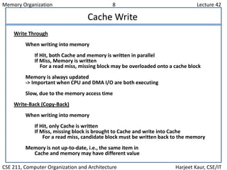 Memory Organization 8 Lecture 42
CSE 211, Computer Organization and Architecture Harjeet Kaur, CSE/IT
Cache Write
Write Through
When writing into memory
If Hit, both Cache and memory is written in parallel
If Miss, Memory is written
For a read miss, missing block may be overloaded onto a cache block
Memory is always updated
-> Important when CPU and DMA I/O are both executing
Slow, due to the memory access time
Write-Back (Copy-Back)
When writing into memory
If Hit, only Cache is written
If Miss, missing block is brought to Cache and write into Cache
For a read miss, candidate block must be written back to the memory
Memory is not up-to-date, i.e., the same item in
Cache and memory may have different value
 