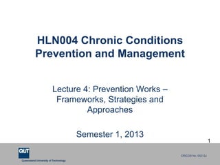HLN004 Chronic Conditions
          Prevention and Management


                        Lecture 4: Prevention Works –
                         Frameworks, Strategies and
                                 Approaches

                                      Semester 1, 2013
                                                                             1

                                                         CRICOS No. 00213J
Queensland University of Technology
 