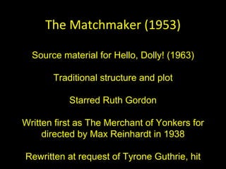 The Matchmaker (1953) Source material for Hello, Dolly! (1963) Traditional structure and plot Starred Ruth Gordon Written first as The Merchant of Yonkers for directed by Max Reinhardt in 1938 Rewritten at request of Tyrone Guthrie, hit 