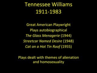 Tennessee Williams 1911-1983 Great American Playwright Plays autobiographical The Glass Menagerie  (1944) Streetcar Named Desire  (1948) Cat on a Hot Tin Roof  (1955) Plays dealt with themes of alienation and homosexuality 