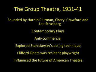 The Group Theatre, 1931-41 Founded by Harold Clurman, Cheryl Crawford and Lee Strasberg Contemporary Plays Anti-commercial Explored Stanislavsky ’s acting technique Clifford Odets was resident playwright Influenced the future of American Theatre 