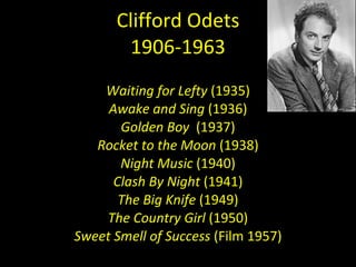 Clifford Odets 1906-1963 Waiting for Lefty  (1935) Awake and Sing  (1936) Golden Boy   (1937) Rocket to the Moon  (1938) Night Music  (1940) Clash By Night  (1941) The Big Knife  (1949) The Country Girl  (1950) Sweet Smell of Success  (Film 1957) 