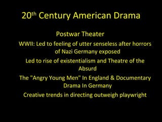 20 th  Century American Drama Postwar Theater  WWII: Led to feeling of utter senseless after horrors of Nazi Germany exposed Led to rise of existentialism and Theatre of the Absurd The "Angry Young Men" In England & Documentary Drama In Germany Creative trends in directing outweigh playwright 