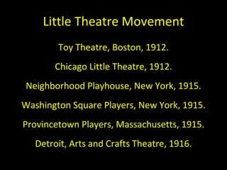 Little Theatre Movement Toy Theatre, Boston, 1912. Chicago Little Theatre, 1912. Neighborhood Playhouse, New York, 1915. Washington Square Players, New York, 1915. Provincetown Players, Massachusetts, 1915. Detroit, Arts and Crafts Theatre, 1916. 