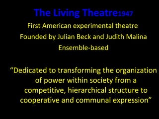 The Living Theatre 1947 First American experimental theatre  Founded by Julian Beck and Judith Malina Ensemble-based “ Dedicated to transforming the organization of power within society from a competitive, hierarchical structure to cooperative and communal expression” 