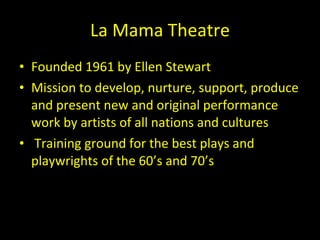 La Mama Theatre Founded 1961 by Ellen Stewart Mission to develop, nurture, support, produce and present new and original performance work by artists of all nations and cultures Training ground for the best plays and playwrights of the 60 ’s and 70’s 