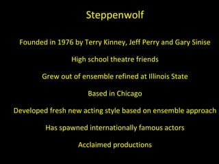 Steppenwolf Founded in 1976 by Terry Kinney, Jeff Perry and Gary Sinise High school theatre friends Grew out of ensemble refined at Illinois State Based in Chicago Developed fresh new acting style based on ensemble approach Has spawned internationally famous actors Acclaimed productions 