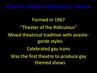 Charles  Ludlam ’ s  Ridiculous Theatre Formed in 1967 “ Theater of the Ridiculous” Mixed theatrical tradition with avante-garde styles Celebrated gay icons Was the first theatre to produce gay themed shows 