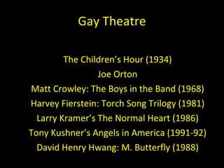 Gay Theatre The Children ’s Hour (1934) Joe Orton Matt Crowley: The Boys in the Band (1968) Harvey Fierstein: Torch Song Trilogy (1981) Larry Kramer ’s The Normal Heart (1986) Tony Kushner ’s Angels in America (1991-92) David Henry Hwang: M. Butterfly (1988) 